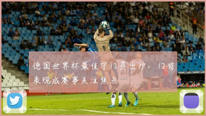 德国世界杯最佳守门员出炉,门将表现成赛事关注焦点