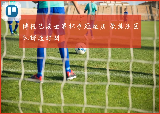 博格巴谈世界杯夺冠经历 聚焦法国队辉煌时刻