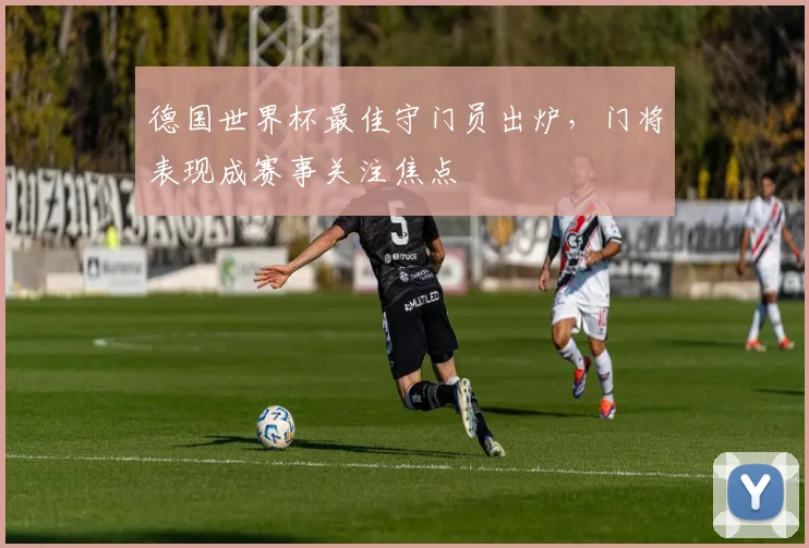 德国世界杯最佳守门员出炉，门将表现成赛事关注焦点