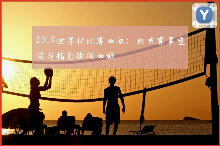 2018世界杯比赛回放：经典赛事重温与精彩瞬间回顾