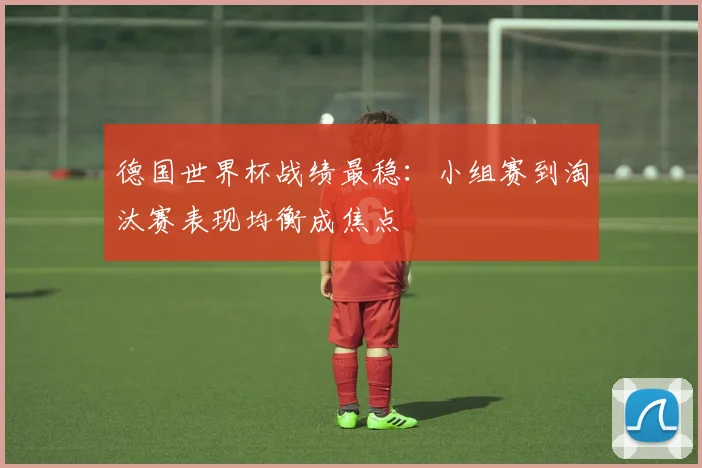德国世界杯战绩最稳：小组赛到淘汰赛表现均衡成焦点