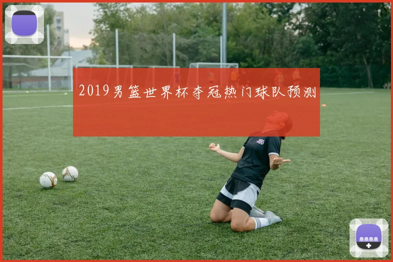 2019男篮世界杯夺冠热门球队预测